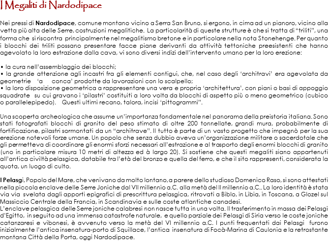 I Megaliti di Nardodipace Nei pressi di Nardodipace, comune montano vicino a Serra San Bruno, si ergono, in cima ad un pianoro, vicino alla vetta più alta delle Serre, costruzioni megalitiche. La particolarità di queste strutture è che si tratta di “triliti”, una forma che si riscontra principalmente nel megalitismo bretone e in particolare nella nota Stonehenge. Per quanto i blocchi dei triliti possano presentare facce piane derivanti da attività tettoniche preesistenti che hanno agevolato la loro estrazione dalla cava, vi sono diversi indizi dell’intervento umano per la loro erezione: • la cura nell’assemblaggio dei blocchi;
• la grande attenzione agli incastri fra gli elementi contigui, che, nel caso degli ‘architravi’ era agevolata da geometrie ‘a conca’ prodotte da lavorazioni con lo scalpello;
• la loro disposizione geometrica a rappresentare una vera e propria ‘architettura’, con piani o basi di appoggio squadrate su cui gravano i ‘pilastri’ costituiti a loro volta da blocchi di aspetto più o meno geometrico (cubico o parallelepipedo). Questi ultimi recano, talora, incisi ‘pittogrammi”. Una scoperta archeologica che assume un’importanza fondamentale nel panorama della preistoria italiana. Sono stati fotografati blocchi di granito del peso stimato di oltre 200 tonnellate, grandi mura, probabilmente di fortificazione, pilastri sormontati da un “architrave”. Il tutto è parte di un vasto progetto che impegnò per la sua erezione notevoli forze umane. Un popolo che senza dubbio aveva un’organizzazione militare o sacerdotale che gli permetteva di coordinare gli enormi sforzi necessari all’estrazione e al trasporto degli enormi blocchi di granito (uno in particolare misura 10 metri di altezza ed à largo 20). Si sostiene che questi megaliti siano appartenuti all’antica civiltà pelasgica, databile tra l’età del bronzo e quella del ferro, e che il sito rappresenti, considerata la quota, un luogo di culto. I Pelasgi, Popolo del Mare, che venivano da molto lontano, a parere dello studioso Domenico Raso, si sono attestati nella piccola enclave delle Serre Joniche dal VII millennio a.C. alla metà del II millennio a.C.. La loro identità è stata via via svelata dagli apporti epigrafici di prescrittura pelasgica, ritrovati a Biblo, in Libia, in Toscana, a Glozel sul Massiccio Centrale della Francia, in Scandinavia e sulle coste atlantiche canadesi.
L’enclave pelasgica delle Serre joniche calabresi non nasce tutta in una volta. Il trasferimento in massa dei Pelasgi d’Egitto, in seguito ad una immensa catastrofe naturale, e quello parziale dei Pelasgi di Siria verso le coste joniche catanzaresi e vibonesi, è avvenuto verso la metà del VI millennio a.C. I punti frequentati dai Pelasgi furono inizialmente l’antica insenatura-porto di Squillace, l’antica insenatura di Focà-Marina di Caulonia e la retrostante montana Città della Porta, oggi Nardodipace.
